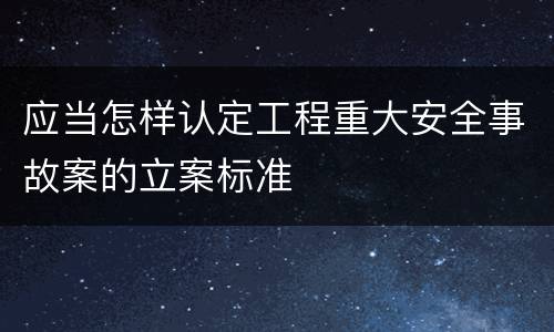 应当怎样认定工程重大安全事故案的立案标准