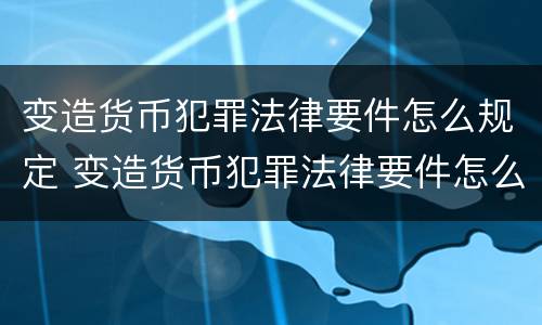 变造货币犯罪法律要件怎么规定 变造货币犯罪法律要件怎么规定的