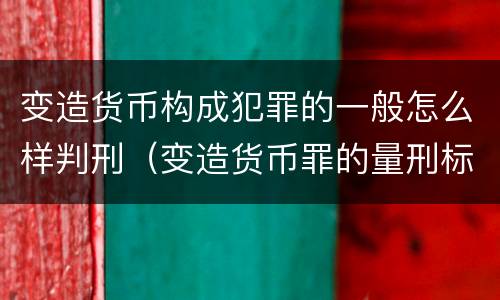 变造货币构成犯罪的一般怎么样判刑（变造货币罪的量刑标准）