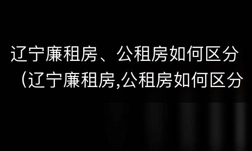 辽宁廉租房、公租房如何区分（辽宁廉租房,公租房如何区分的）