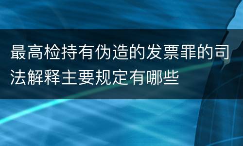 最高检持有伪造的发票罪的司法解释主要规定有哪些