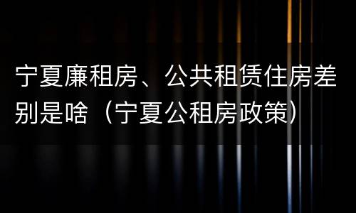 宁夏廉租房、公共租赁住房差别是啥（宁夏公租房政策）