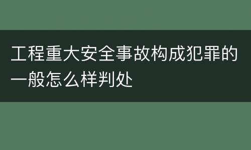 工程重大安全事故构成犯罪的一般怎么样判处