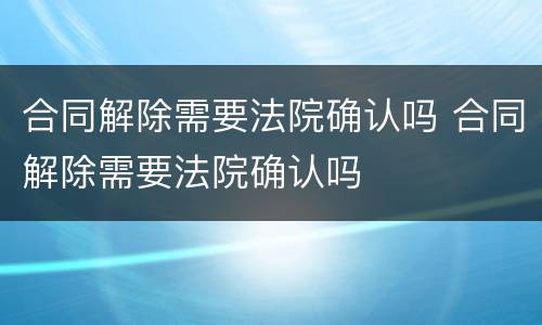 合同解除需要法院确认吗 合同解除需要法院确认吗