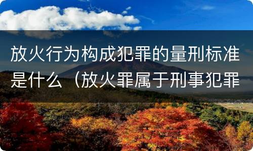 放火行为构成犯罪的量刑标准是什么（放火罪属于刑事犯罪吗）
