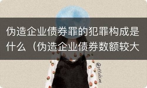 伪造企业债券罪的犯罪构成是什么（伪造企业债券数额较大的构成伪造金融票证罪）