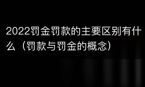 2022罚金罚款的主要区别有什么（罚款与罚金的概念）