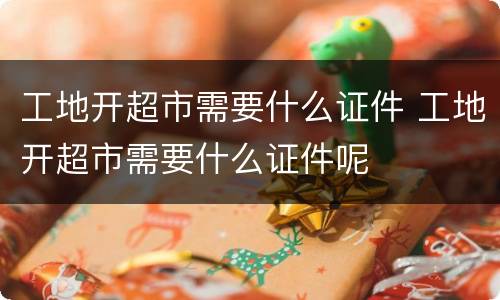 工地开超市需要什么证件 工地开超市需要什么证件呢