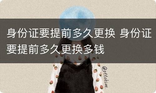 身份证要提前多久更换 身份证要提前多久更换多钱