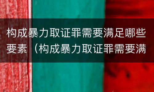构成暴力取证罪需要满足哪些要素（构成暴力取证罪需要满足哪些要素条件）