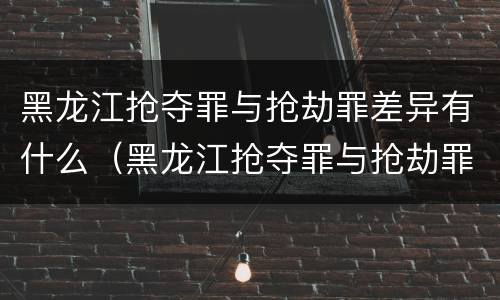 黑龙江抢夺罪与抢劫罪差异有什么（黑龙江抢夺罪与抢劫罪差异有什么区别）