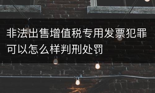 非法出售增值税专用发票犯罪可以怎么样判刑处罚