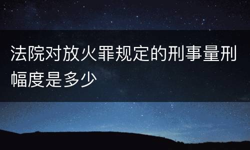 法院对放火罪规定的刑事量刑幅度是多少