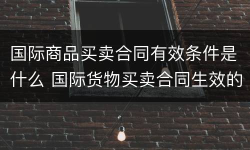 国际商品买卖合同有效条件是什么 国际货物买卖合同生效的条件