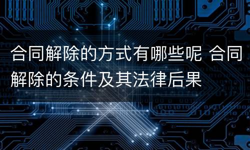 合同解除的方式有哪些呢 合同解除的条件及其法律后果