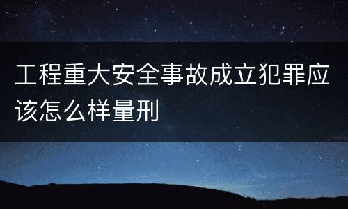 工程重大安全事故成立犯罪应该怎么样量刑
