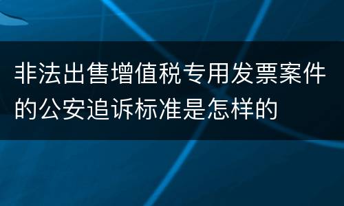 非法出售增值税专用发票案件的公安追诉标准是怎样的