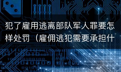 犯了雇用逃离部队军人罪要怎样处罚（雇佣逃犯需要承担什么责任）