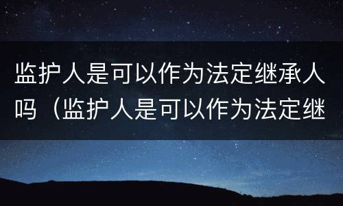 监护人是可以作为法定继承人吗（监护人是可以作为法定继承人吗为什么）
