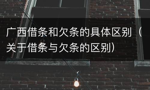 广西借条和欠条的具体区别（关于借条与欠条的区别）