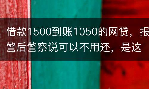 借款1500到账1050的网贷，报警后警察说可以不用还，是这样的嘛