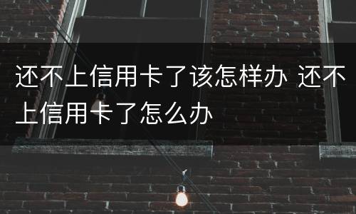 还不上信用卡了该怎样办 还不上信用卡了怎么办