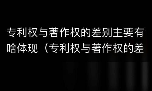 专利权与著作权的差别主要有啥体现（专利权与著作权的差别主要有啥体现）