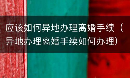 应该如何异地办理离婚手续（异地办理离婚手续如何办理）