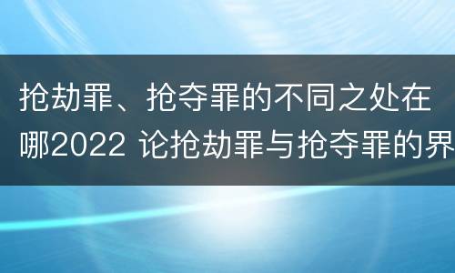 抢劫罪、抢夺罪的不同之处在哪2022 论抢劫罪与抢夺罪的界限