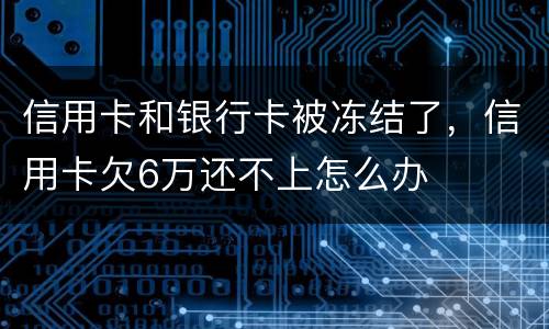 信用卡和银行卡被冻结了，信用卡欠6万还不上怎么办