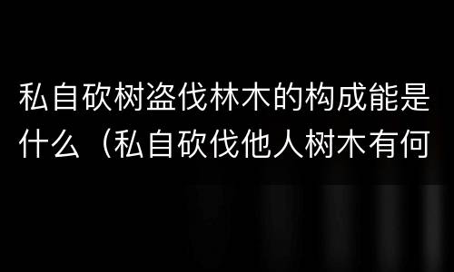 私自砍树盗伐林木的构成能是什么（私自砍伐他人树木有何法律法规）