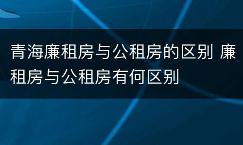 青海廉租房与公租房的区别 廉租房与公租房有何区别