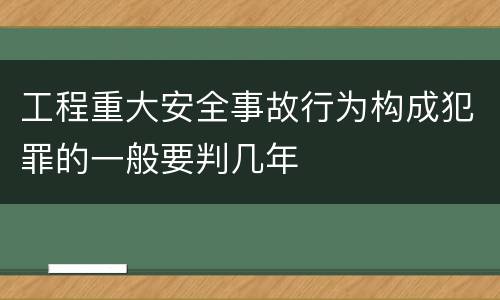 工程重大安全事故行为构成犯罪的一般要判几年