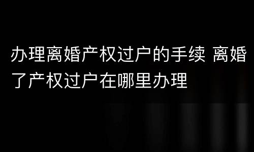 办理离婚产权过户的手续 离婚了产权过户在哪里办理