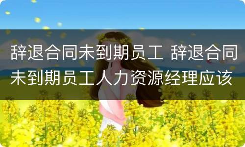 辞退合同未到期员工 辞退合同未到期员工人力资源经理应该怎么安抚