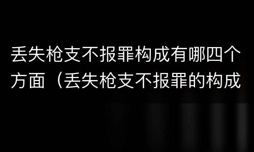 丢失枪支不报罪构成有哪四个方面（丢失枪支不报罪的构成要件）