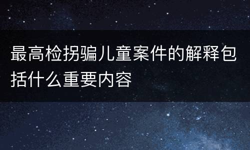 最高检拐骗儿童案件的解释包括什么重要内容