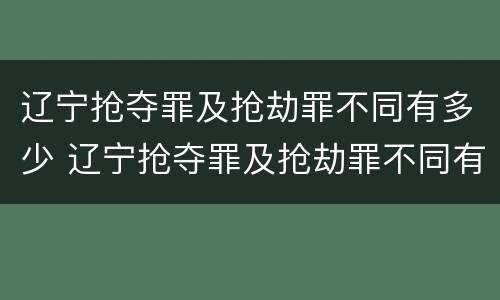 辽宁抢夺罪及抢劫罪不同有多少 辽宁抢夺罪及抢劫罪不同有多少例