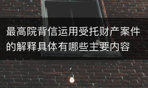 最高院背信运用受托财产案件的解释具体有哪些主要内容