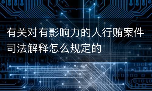 有关对有影响力的人行贿案件司法解释怎么规定的