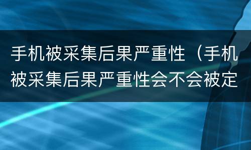 手机被采集后果严重性（手机被采集后果严重性会不会被定位）
