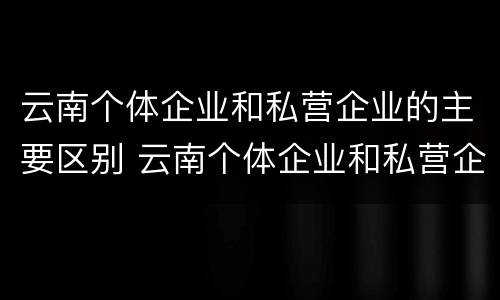 云南个体企业和私营企业的主要区别 云南个体企业和私营企业的主要区别是