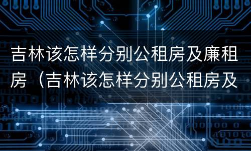 吉林该怎样分别公租房及廉租房（吉林该怎样分别公租房及廉租房的区别）