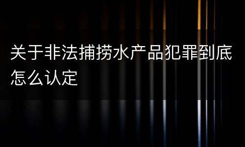 关于非法捕捞水产品犯罪到底怎么认定