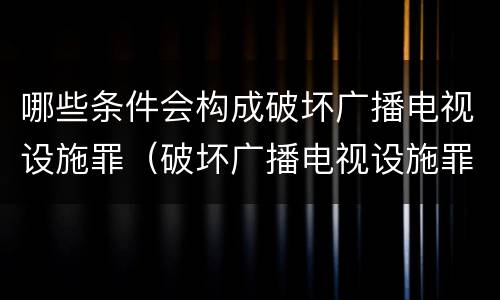 哪些条件会构成破坏广播电视设施罪（破坏广播电视设施罪是一种以广播电视设施）