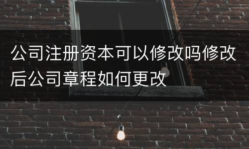 公司注册资本可以修改吗修改后公司章程如何更改