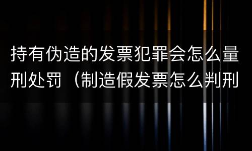 持有伪造的发票犯罪会怎么量刑处罚（制造假发票怎么判刑）