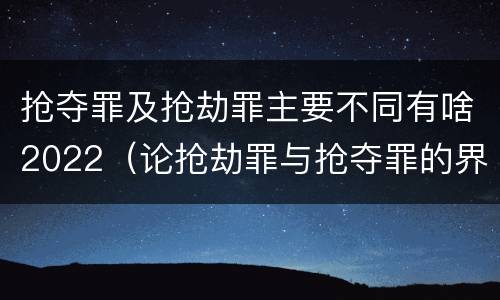 抢夺罪及抢劫罪主要不同有啥2022（论抢劫罪与抢夺罪的界限）