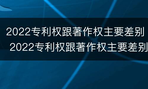 2022专利权跟著作权主要差别 2022专利权跟著作权主要差别在哪