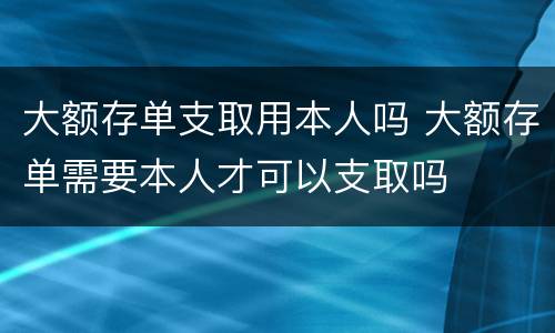 大额存单支取用本人吗 大额存单需要本人才可以支取吗